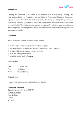Riddle 2019
Introduction
Opening the classroom to the world is one of the culture in 21 Century Learning. This
view is aligned with our 6 Aspirations in the Malaysia Educational Blueprint. The project
aspires to ignite the students leadership skills, dual-language competency, empower
knowledge, fostering good ethics, encourage higher order thinking skills and embracing
national identity. The students are expected to play riddles with their counterparts, using
their background knowledge of the world around them and work collaboratively with their
teachers and friends.
Objectives
By the end of the session, students will be able to:
i) make simple sentences for communication purposes
ii) ask and respond to riddles with correct pronunciation and intonation
iii) analyse riddles and provide answers correctly
iv) evaluate activity experienced
v) organise group work effectively
Event details
Date : 12 March 2019
Time : 10.30 a.m.
Venue : SK Seri Berang
Target group
14 year three students with multiple learning abilities.
Committee members
Coordinator: Asmah Hanim (PPDHT)
Teacher in charge
Intan Syakirah
Salmah
Nor Atifa
 