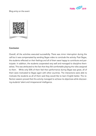 Riddle 2019
Blog entry on the event
Conclusion
Overall, all the activities executed successfully. There was minor interruption during the
call but it was compensated by sending Skype video to conclude the activity. Post Skype,
the students reflected on their feelings and all of them were happy to contribute and par-
ticipate. In addition, the students cooperated very well and managed to discipline them-
selves. This was attributed to the fact that they felt comfortable playing the roles assigned
to them. While only 50% of them feel their performance during Skype was great, all of
them were motivated to Skype again with other countries. The interactions were able to
motivate the students as all of them said they would like to learn English better. The re-
flection session proved that this activity managed to achieve its objectives while discover-
ing students’ talent and intrapersonal intelligence.
 