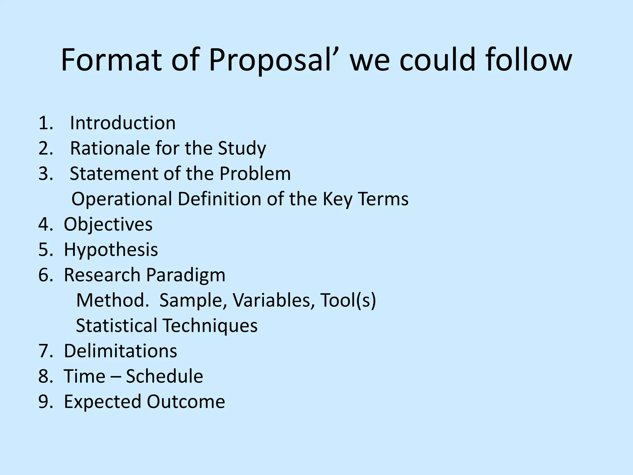 Format of Proposal’ we could follow
1. Introduction
2. Rationale for the Study
3. Statement of the Problem
Operational Definition of the Key Terms
4. Objectives
5. Hypothesis
6. Research Paradigm
Method. Sample, Variables, Tool(s)
Statistical Techniques
7. Delimitations
8. Time – Schedule
9. Expected Outcome
 
