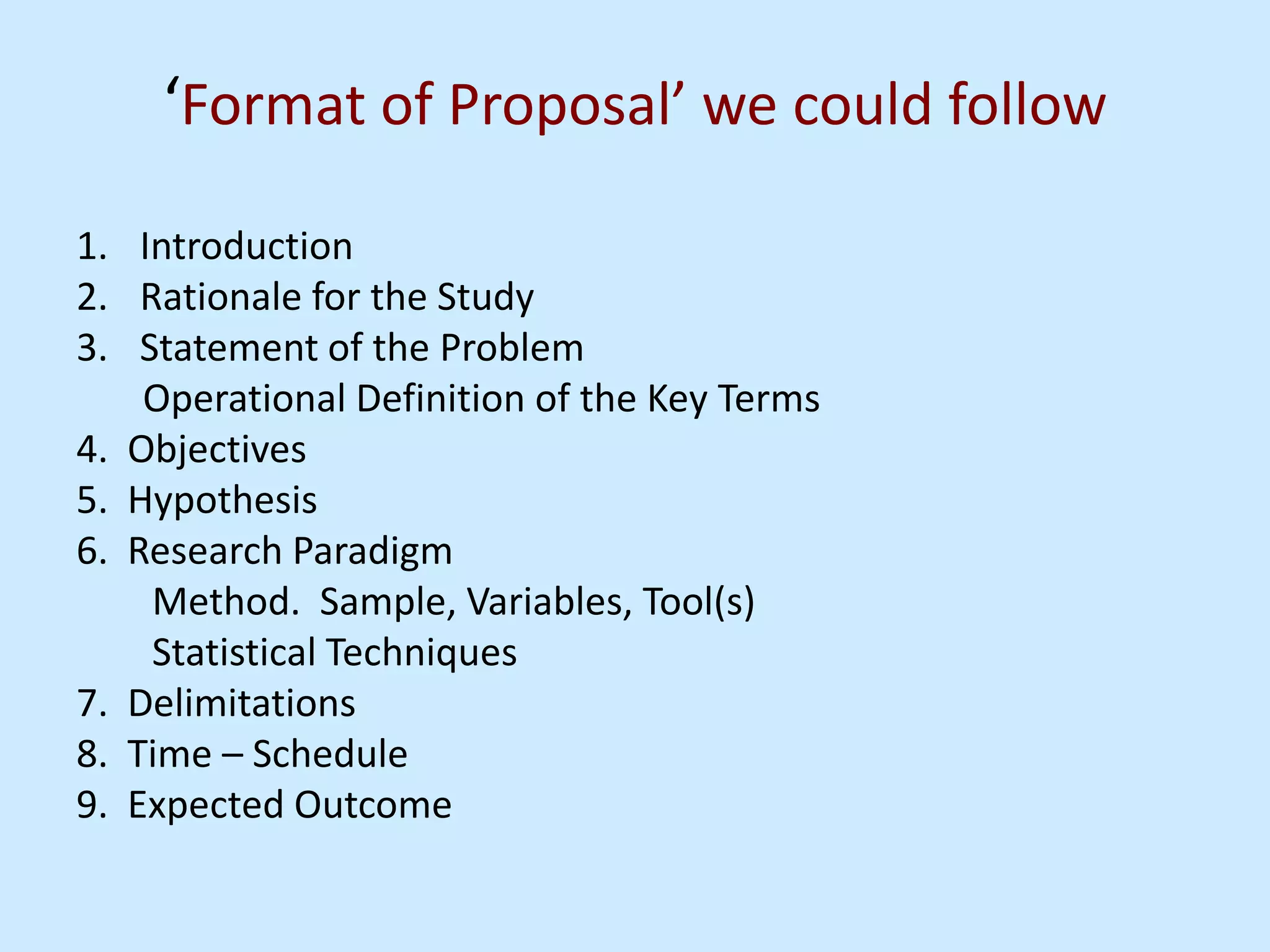 ‘Format of Proposal’ we could follow
1. Introduction
2. Rationale for the Study
3. Statement of the Problem
Operational Definition of the Key Terms
4. Objectives
5. Hypothesis
6. Research Paradigm
Method. Sample, Variables, Tool(s)
Statistical Techniques
7. Delimitations
8. Time – Schedule
9. Expected Outcome
 