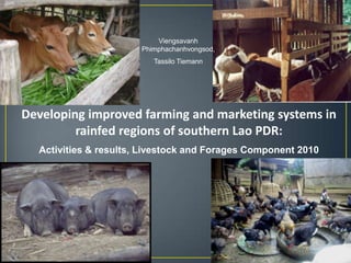 Viengsavanh
                       Phimphachanhvongsod,
                          Tassilo Tiemann




Developing improved farming and marketing systems in
         rainfed regions of southern Lao PDR:
  Activities & results, Livestock and Forages Component 2010
 