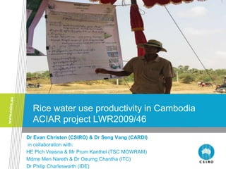 Rice water use productivity in Cambodia
  ACIAR project LWR2009/46
Dr Evan Christen (CSIRO) & Dr Seng Vang (CARDI)
in collaboration with:
HE Pich Veasna & Mr Prum Kanthel (TSC MOWRAM)
Mdme Men Nareth & Dr Oeurng Chantha (ITC)
Dr Philip Charlesworth (IDE)
 