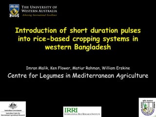 Introduction of short duration pulses
   into rice-based cropping systems in
            western Bangladesh

      Imran Malik, Ken Flower, Matiur Rahman, William Erskine

Centre for Legumes in Mediterranean Agriculture
 