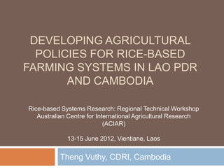 DEVELOPING AGRICULTURAL
  POLICIES FOR RICE-BASED
FARMING SYSTEMS IN LAO PDR
       AND CAMBODIA

Rice-based Systems Research: Regional Technical Workshop
   Australian Centre for International Agricultural Research
                            (ACIAR)

             13-15 June 2012, Vientiane, Laos


           Theng Vuthy, CDRI, Cambodia
 