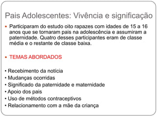 Pais Adolescentes: Vivência e significação
 Participaram do estudo oito rapazes com idades de 15 a 16
anos que se tornaram pais na adolescência e assumiram a
paternidade. Quatro desses participantes eram de classe
média e o restante de classe baixa.
 TEMAS ABORDADOS
• Recebimento da notícia
• Mudanças ocorridas
• Significado da paternidade e maternidade
• Apoio dos pais
• Uso de métodos contraceptivos
• Relacionamento com a mãe da criança
 
