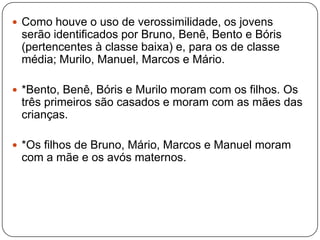  Como houve o uso de verossimilidade, os jovens
serão identificados por Bruno, Benê, Bento e Bóris
(pertencentes à classe baixa) e, para os de classe
média; Murilo, Manuel, Marcos e Mário.
 *Bento, Benê, Bóris e Murilo moram com os filhos. Os
três primeiros são casados e moram com as mães das
crianças.
 *Os filhos de Bruno, Mário, Marcos e Manuel moram
com a mãe e os avós maternos.
 