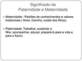 Significado de
Paternidade e Maternidade
 Maternidade : Padrões de conhecimentos e valores
tradicionais ( Amor, Carinho, cuidar dos filhos).
 Paternidade: Trabalhar, sustentar o
filho, acompanhar, educar, prepará-lo para a vida e
para o futuro.
 