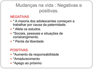Mudanças na vida : Negativas e
positivas.
NEGATIVAS
 * A maioria dos adolescentes começam a
trabalhar por causa da paternidade.
 * Afeta os estudos.
 *Sociais, pessoais e situações de
constrangimento.
 * Perda da liberdade
POSITIVAS
 *Aumento da responsabilidade
 *Amadurecimento
 *Apego ao próximo
 