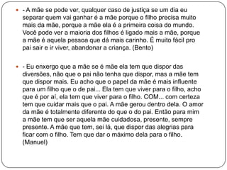  - A mãe se pode ver, qualquer caso de justiça se um dia eu
separar quem vai ganhar é a mãe porque o filho precisa muito
mais da mãe, porque a mãe ela é a primeira coisa do mundo.
Você pode ver a maioria dos filhos é ligado mais a mãe, porque
a mãe é aquela pessoa que dá mais carinho. É muito fácil pro
pai sair e ir viver, abandonar a criança. (Bento)
 - Eu enxergo que a mãe se é mãe ela tem que dispor das
diversões, não que o pai não tenha que dispor, mas a mãe tem
que dispor mais. Eu acho que o papel da mãe é mais influente
para um filho que o de pai... Ela tem que viver para o filho, acho
que é por aí, ela tem que viver para o filho. COM... com certeza
tem que cuidar mais que o pai. A mãe gerou dentro dela. O amor
da mãe é totalmente diferente do que o do pai. Então para mim
a mãe tem que ser aquela mãe cuidadosa, presente, sempre
presente. A mãe que tem, sei lá, que dispor das alegrias para
ficar com o filho. Tem que dar o máximo dela para o filho.
(Manuel)
 