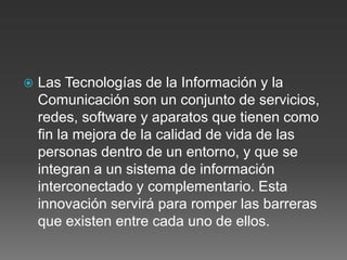 Las Tecnologías de la Información y la
Comunicación son un conjunto de servicios,
redes, software y aparatos que tienen como
fin la mejora de la calidad de vida de las
personas dentro de un entorno, y que se
integran a un sistema de información
interconectado y complementario. Esta
innovación servirá para romper las barreras
que existen entre cada uno de ellos.
 