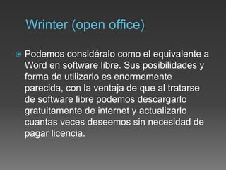  Podemos considéralo como el equivalente a
Word en software libre. Sus posibilidades y
forma de utilizarlo es enormemente
parecida, con la ventaja de que al tratarse
de software libre podemos descargarlo
gratuitamente de internet y actualizarlo
cuantas veces deseemos sin necesidad de
pagar licencia.
 