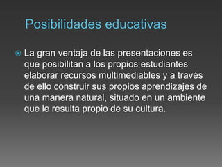  La gran ventaja de las presentaciones es
que posibilitan a los propios estudiantes
elaborar recursos multimediables y a través
de ello construir sus propios aprendizajes de
una manera natural, situado en un ambiente
que le resulta propio de su cultura.
 