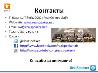 • Г. Казань, IT-Park, ООО «РеалСпикер Лаб»
• Web-сайт: www.realspeaker.net
• Email: ovi@realspeaker.net
• Тел.: +7 843 245 10 13
• Ссылки:
@RealSpeaker
http://www.facebook.com/realspeakerlab
http://www.youtube.com/realspeakertv
Контакты
Спасибо за внимание!
 