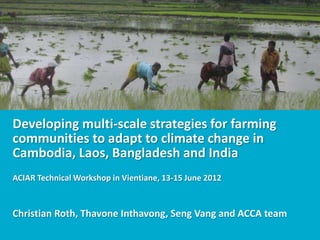 Developing multi-scale strategies for farming
communities to adapt to climate change in
Cambodia, Laos, Bangladesh and India
ACIAR Technical Workshop in Vientiane, 13-15 June 2012



Christian Roth, Thavone Inthavong, Seng Vang and ACCA team
 