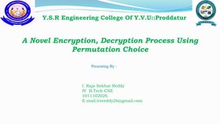A Novel Encryption, Decryption Process Using
Permutation Choice
Y.S.R Engineering College Of Y.V.U::Proddatur
Presenting By :
I. Raja Sekhar Reddy
IV B.Tech CSE
1011102026
E-mail:irsreddy26@gmail.com
 