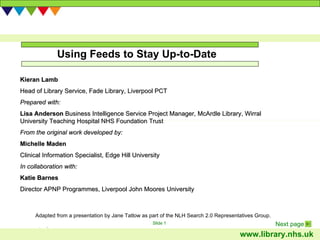 Using Feeds to Stay Up-to-Date Adapted from a presentation by Jane Tatlow as part of the NLH Search 2.0 Representatives Group.  Kieran Lamb Head of Library Service,  Fade Library, Liverpool PCT Prepared with: Lisa Anderson  Business Intelligence Service Project Manager, McArdle Library, Wirral University Teaching Hospital NHS Foundation Trust From the original work developed by:  Michelle Maden Clinical Information Specialist, Edge Hill University In collaboration with: Katie Barnes Director APNP Programmes, Liverpool John Moores University 