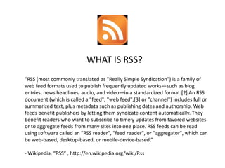 WHAT IS RSS?
“RSS (most commonly translated as quot;Really Simple Syndicationquot;) is a family of
web feed formats used to publish frequently updated works—such as blog
entries, news headlines, audio, and video—in a standardized format.[2] An RSS
document (which is called a quot;feedquot;, quot;web feedquot;,[3] or quot;channelquot;) includes full or
summarized text, plus metadata such as publishing dates and authorship. Web
feeds benefit publishers by letting them syndicate content automatically. They
benefit readers who want to subscribe to timely updates from favored websites
or to aggregate feeds from many sites into one place. RSS feeds can be read
using software called an quot;RSS readerquot;, quot;feed readerquot;, or quot;aggregatorquot;, which can
be web-based, desktop-based, or mobile-device-based.”

- Wikipedia, “RSS” , http://en.wikipedia.org/wiki/Rss
 