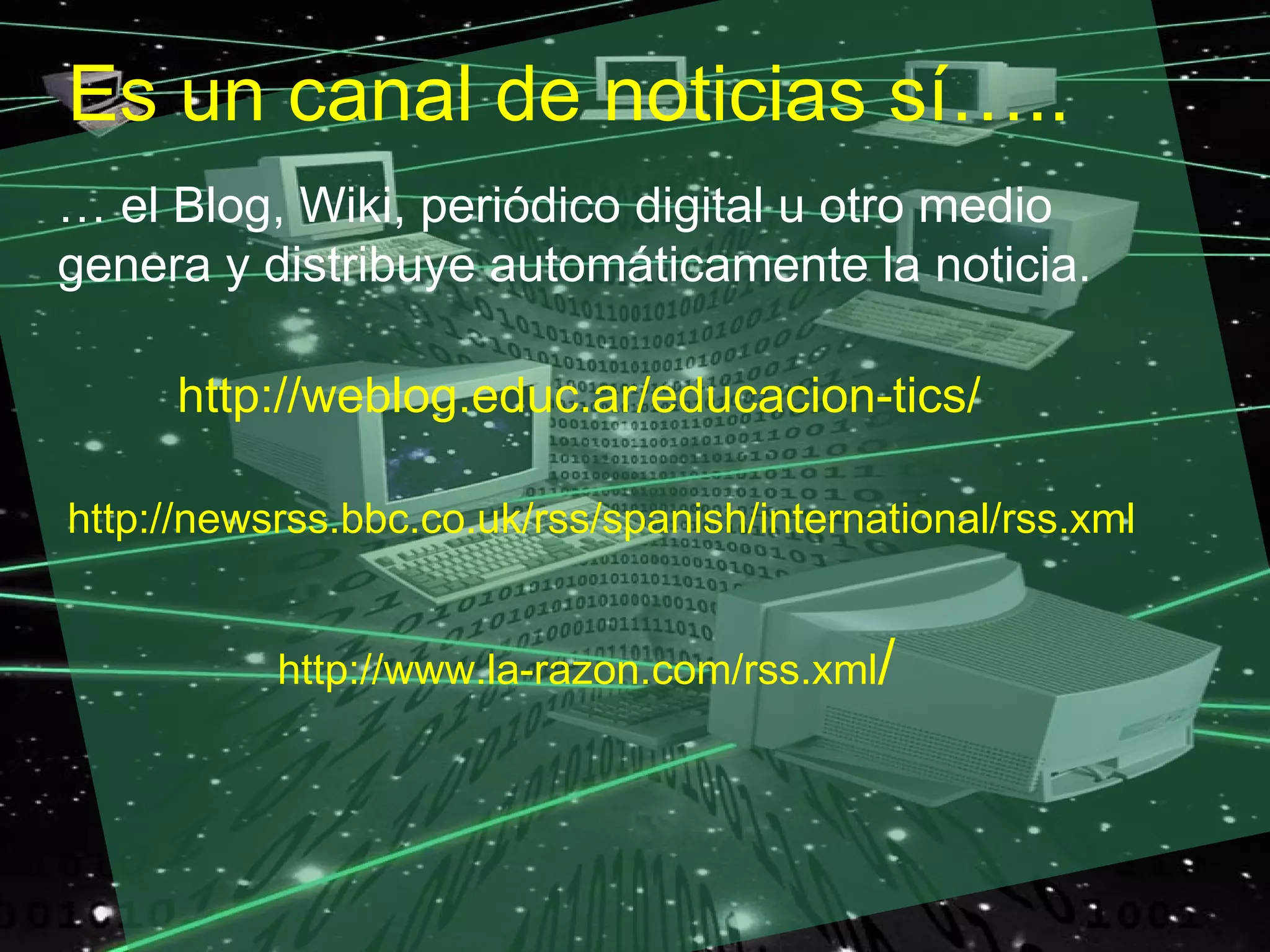 Es un canal de noticias sí…..
… el Blog, Wiki, periódico digital u otro medio
genera y distribuye automáticamente la noticia.

     http://weblog.educ.ar/educacion-tics/

http://newsrss.bbc.co.uk/rss/spanish/international/rss.xml


           http://www.la-razon.com/rss.xml/
 