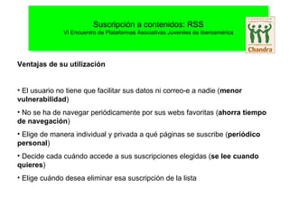 Ventajas de su utilización El usuario no tiene que facilitar sus datos ni correo-e a nadie ( menor vulnerabilidad )‏ No se ha de navegar periódicamente por sus webs favoritas ( ahorra tiempo de navegación )‏ Elige de manera individual y privada a qué páginas se suscribe ( periódico personal )‏ Decide cada cuándo accede a sus suscripciones elegidas ( se lee cuando quieres )‏ Elige cuándo desea eliminar esa suscripción de la lista 