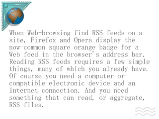 When Web-browsing find RSS feeds on a
site, Firefox and Opera display the
now-common square orange badge for a
Web feed in the browser's address bar.
Reading RSS feeds requires a few simple
things, many of which you already have.
Of course you need a computer or
compatible electronic device and an
Internet connection. And you need
something that can read, or aggregate,
RSS files.
 
