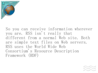 So you can receive information wherever
you are. RSS isn't really that
different from a normal Web site. Both
are simple text files on Web servers.
RSS uses the World Wide Web
Consortium's Resource Description
Framework (RDF)
 