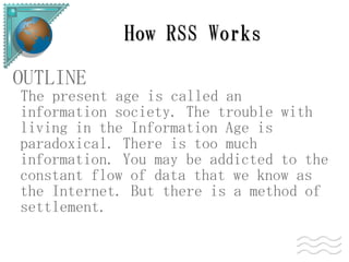 How RSS Works

OUTLINE
The present age is called an
information society. The trouble with
living in the Information Age is
paradoxical. There is too much
information. You may be addicted to the
constant flow of data that we know as
the Internet. But there is a method of
settlement.
 