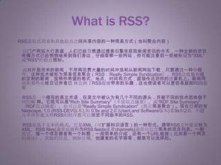 What is RSS?　RSS是站点用来和其他站点之间共享内容的一种简易方式（也叫聚合内容） 　　在门户网站大行其道，人们已经习惯通过搜索引擎来获取新闻资讯的今天，一种全新的资讯传播方式已经悄悄地来到我们身边，仔细观察一些网站，你可能注意到一些被标记为"XML"或"RSS"的橙色图标。 　　面对扑面而来的新闻，不用再花费大量的时间冲浪和从新闻网站下载，只要通过一种小程 序，这种技术被称为简易信息聚合（RSS：Really Simple Syndication）。RSS会收集和组织定制的新闻，按照你希望的格式、地点、时间和方式，直接传送到你的计算机上。新闻网站和那些在线日记作者已 体会到了RSS提要带来的乐趣，这也使读者可以更容易跟踪RSS提要 　　RSS是一个缩写的英文术语，在英文中被认为有几个不同的源头，并被不同的技术团体做不同的解 释。它既可以是"Rich Site Summary"（丰富站点摘要），或"RDF Site Summary"（RDF站点摘要），也可以是"Really Simple Syndication"（真正简易聚合）。现在已有的有Netscape, 1.0 (RSS-DEV版本),和 0.9x and 2.0 (UserLand Software版本) 0.9x和2.0。不过几乎所有能支持RSS的程序都可以浏览不同版本的RSS。 　　RSS是基于文本的格式。它是XML（可扩展标识语言）的一种形式。通常RSS文件都是标为 XML，RSS files(通常也被称为RSS feeds或者channels)通常只包含简单的项目列表。一般而言，每一个项目都含有一个标题，一段简单的介绍，还有一个URL链接（比如是一个网页 的地址）。其他的信息，例如日期，创建者的名字等等，都是可以选择的。