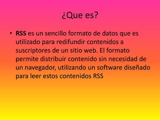 ¿Que es?RSS es un sencillo formato de datos que es utilizado para redifundir contenidos a suscriptores de un sitio web. El formato permite distribuir contenido sin necesidad de un navegador, utilizando un software diseñado para leer estos contenidos RSS