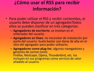 ¿Cómo usar el RSS para recibir información?Para poder utilizar el RSS y recibir contenidos, el usuario debe disponer de un agregador.Todos ellos se pueden clasificar en tres categorías:Agregadores de escritorio: se instalan en el ordenador del usuario. Agregadores en línea: no necesitan de instalación por parte del usuario. Suele bastar con darse de alta en el sitio del agregador para poder utilizarlo. Agregadores como plug-ins: algunos navegadores y gestores de correo como Firefox, Nestcape, Opera, Thunderbird, etc. los incluyen en sus programas como servicio de valor añadido al usuario.