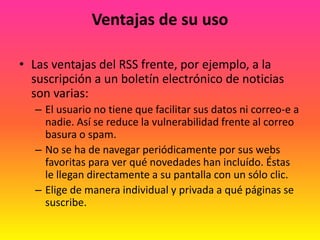 Ventajas de su usoLas ventajas del RSS frente, por ejemplo, a la suscripción a un boletín electrónico de noticias son varias: El usuario no tiene que facilitar sus datos ni correo-e a nadie. Así se reduce la vulnerabilidad frente al correo basura o spam. No se ha de navegar periódicamente por sus webs favoritas para ver qué novedades han incluído. Éstas le llegan directamente a su pantalla con un sólo clic. Elige de manera individual y privada a qué páginas se suscribe.
