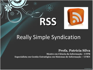 RSS   Really Simple Syndication  Profa. Patrícia Silva Mestre em Ciência da Informação - UFPB Especialista em Gestão Estratégica em Sistemas de Informação – UFRN 