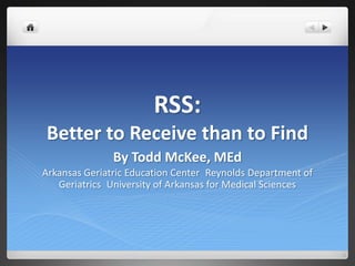 RSS: Better to Receive than to Find By Todd McKee, MEd Arkansas Geriatric Education Center Reynolds Department of Geriatrics University of Arkansas for Medical Sciences 