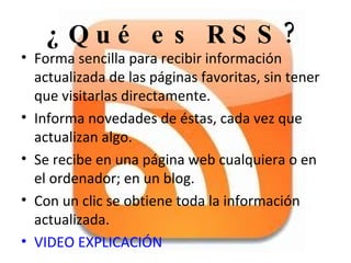 ¿Qué es RSS? Forma sencilla para recibir información actualizada de las páginas favoritas, sin tener que visitarlas directamente. Informa novedades de éstas, cada vez que actualizan algo. Se recibe en una página web cualquiera o en el ordenador; en un blog. Con un clic se obtiene toda la información actualizada.  VIDEO EXPLICACIÓN 