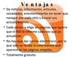 Da noticias, información, artículos, novedades, entretenimiento sin tener que navegar por cada sitio y buscar sus actualizaciones.  Cada persona elige las páginas que quiere que el RSS le informe cada vez que se actualicen. No hay que dar correo electrónico, por lo que sólo se recibe la información que aparece en las páginas elegidas. Totalmente gratuito Ventajas 