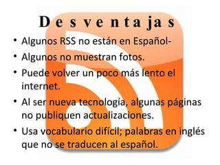 Desventajas Algunos RSS no están en Español- Algunos no muestran fotos. Puede volver un poco más lento el internet. Al ser nueva tecnología, algunas páginas no publiquen actualizaciones. Usa vocabulario difícil; palabras en inglés que no se traducen al español.  
