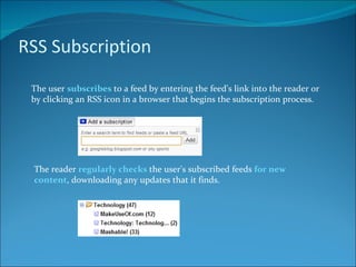 RSS Subscription The user  subscribes  to a feed by entering the feed's link into the reader or by clicking an RSS icon in a browser that begins the subscription process. The reader  regularly checks  the user's subscribed feeds  for new content , downloading any updates that it finds. 