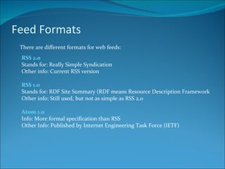 Feed Formats There are different formats for web feeds: RSS 2.0 Stands for: Really Simple Syndication Other info: Current RSS version RSS 1.0 Stands for: RDF Site Summary (RDF means Resource Description Framework Other info: Still used, but not as simple as RSS 2.0 Atom 1.0 Info: More formal specification than RSS Other Info: Published by Internet Engineering Task Force (IETF) 