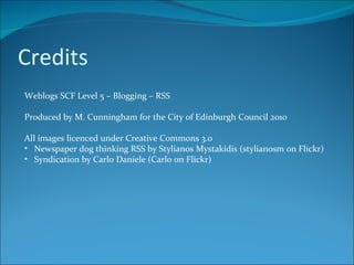 Credits Weblogs SCF Level 5 – Blogging – RSS Produced by M. Cunningham for the City of Edinburgh Council 2010 All images licenced under Creative Commons 3.0 Newspaper dog thinking RSS by Stylianos Mystakidis (stylianosm on Flickr) Syndication by Carlo Daniele (Carlo on Flickr) 