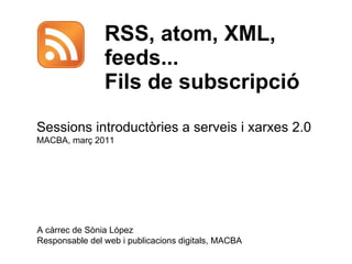RSS, atom, XML, feeds... Fils de subscripció  A càrrec de Sònia López Responsable del web i publicacions digitals, MACBA Sessions introductòries a serveis i xarxes 2.0  MACBA, març 2011 
