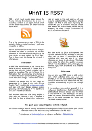 What is rss?
RSS - which most people agree stands for                 type or paste in the web address of your
‘Really Simple Syndication’ is a way of                  favourite website or blog. If it produces a feed,
publishing content in an open format which               Reader will find it and start importing the
can be easily republished on other websites              content for you. If it doesn’t produce a feed,
and in apps.                                             then Reader will try and create one for you, by
                                                         analysing the site’s content. Sometimes this
                                                         works, sometimes it doesn’t!




One of the most common uses of RSS is for
websites that are regularly updated - such as a
news site, or a blog.

As well as the version of the website that you
see when you visit it in a browser, the site also
generates a machine-readable version of the              You can build up your subscriptions and
most recent content, called the RSS ‘feed’.              organise them into folders and tags to help you
This is then used to display the content in              keep track of them. If something is worth
other places.                                            revisiting later, you can star it for future
                                                         reference, or share it with others. This latter
                  RSS readers                            action adds the article to a public web page
                                                         with all your shared items on it, which you can
A great use and example of the use of RSS                promote if you wish, or just use as a personal
feeds is with an aggregator or reader. This is           scrapbook.
an app that lets you collect a whole load of
feeds into one place. The point of doing this is                            Other uses
that rather than checking lots of websites to
see if they have new content on them, you can            You can also use RSS feeds to add content
check them all in one go - a terrific time saver!        from other websites onto your own. For
                                                         example, if you run a local community website,
Probably the easiest way to start using an               you could have the local news from the BBC
aggregator is to have a play with Google                 published automatically on your site, through
Reader. You’ll need to visit google.com/reader           RSS.
and login with your Google account details
(probably a Gmail account). If you don’t have            If you produce web content yourself, it is a
one, you’ll need to create one.                          really good idea to ensure that it is available as
                                                         an RSS feed. It makes it really easy for others
Your Reader page will look pretty empty to               to keep a track of it, and means you can easily
begin with, but it’s easy to start to populate it.       make the content available in other mediums,
Just click the ‘Add a subscription’ button and           such as in social networks like Twitter and
                                                         Facebook, or even email.


                       This quick guide was put together by Kind of Digital.

We provide strategic advice, training and technical development to help organisations open up and
                make the most of the web - including social media tools like RSS!

              Find out more at kindofdigital.com or follow us on Twitter - @kindofdigital




     Published under creative commons - feel free to redistribute and edit, but not for commercial gain.
 