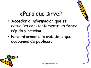 ¿Para que sirve?
• Acceder a información que se
  actualiza constantemente en forma
  rápida y precisa.
• Para informar a la web de lo que
  acabamos de publicar.




                 Dr. Jesús Custodio   10
 