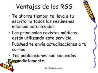 Ventajas de los RSS
• Te ahorra tiempo: te lleva a tu
  escritorio todos los resúmenes
  médicos actualizados.
• Las principales revistas médicas
  están utilizando este servicio.
• PubMed te envía actualizaciones a tu
  correo.
• Tus publicaciones son conocidas
  inmediatamente.
                  Dr. Jesús Custodio     11
 