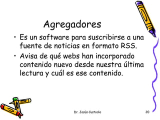 Agregadores
• Es un software para suscribirse a una
  fuente de noticias en formato RSS.
• Avisa de qué webs han incorporado
  contenido nuevo desde nuestra última
  lectura y cuál es ese contenido.




                  Dr. Jesús Custodio      20
 