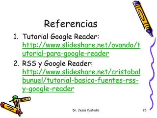 Referencias
1. Tutorial Google Reader:
   http://www.slideshare.net/ovando/t
   utorial-para-google-reader
2. RSS y Google Reader:
   http://www.slideshare.net/cristobal
   bunuel/tutorial-basico-fuentes-rss-
   y-google-reader

                 Dr. Jesús Custodio      23
 