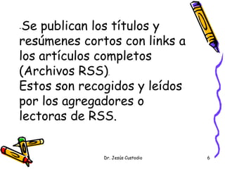-Se publican los títulos y
resúmenes cortos con links a
los artículos completos
(Archivos RSS).
Estos son recogidos y leídos
por los agregadores o
lectoras de RSS.


              Dr. Jesús Custodio   6
 