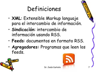 Definiciones
• XML: Extensible Markup languaje
  para el intercambio de información.
• Sindicacìón: intercambio de
  información usando RSS.
• Feeds: documentos en formato RSS.
• Agregadores: Programas que leen los
  feeds.


                 Dr. Jesús Custodio     7
 