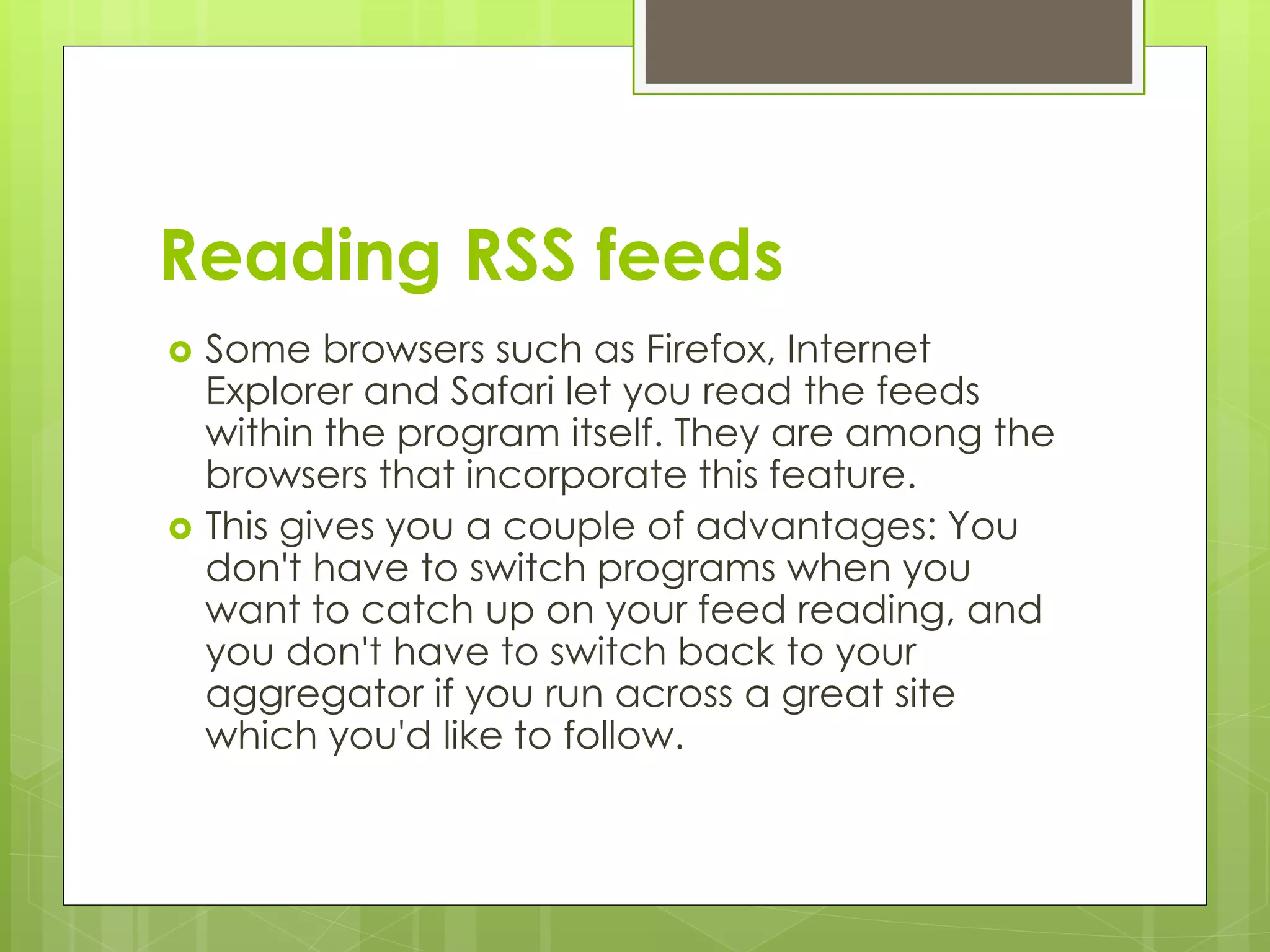 Reading RSS feeds
 Some browsers such as Firefox, Internet
Explorer and Safari let you read the feeds
within the program itself. They are among the
browsers that incorporate this feature.
 This gives you a couple of advantages: You
don't have to switch programs when you
want to catch up on your feed reading, and
you don't have to switch back to your
aggregator if you run across a great site
which you'd like to follow.
 
