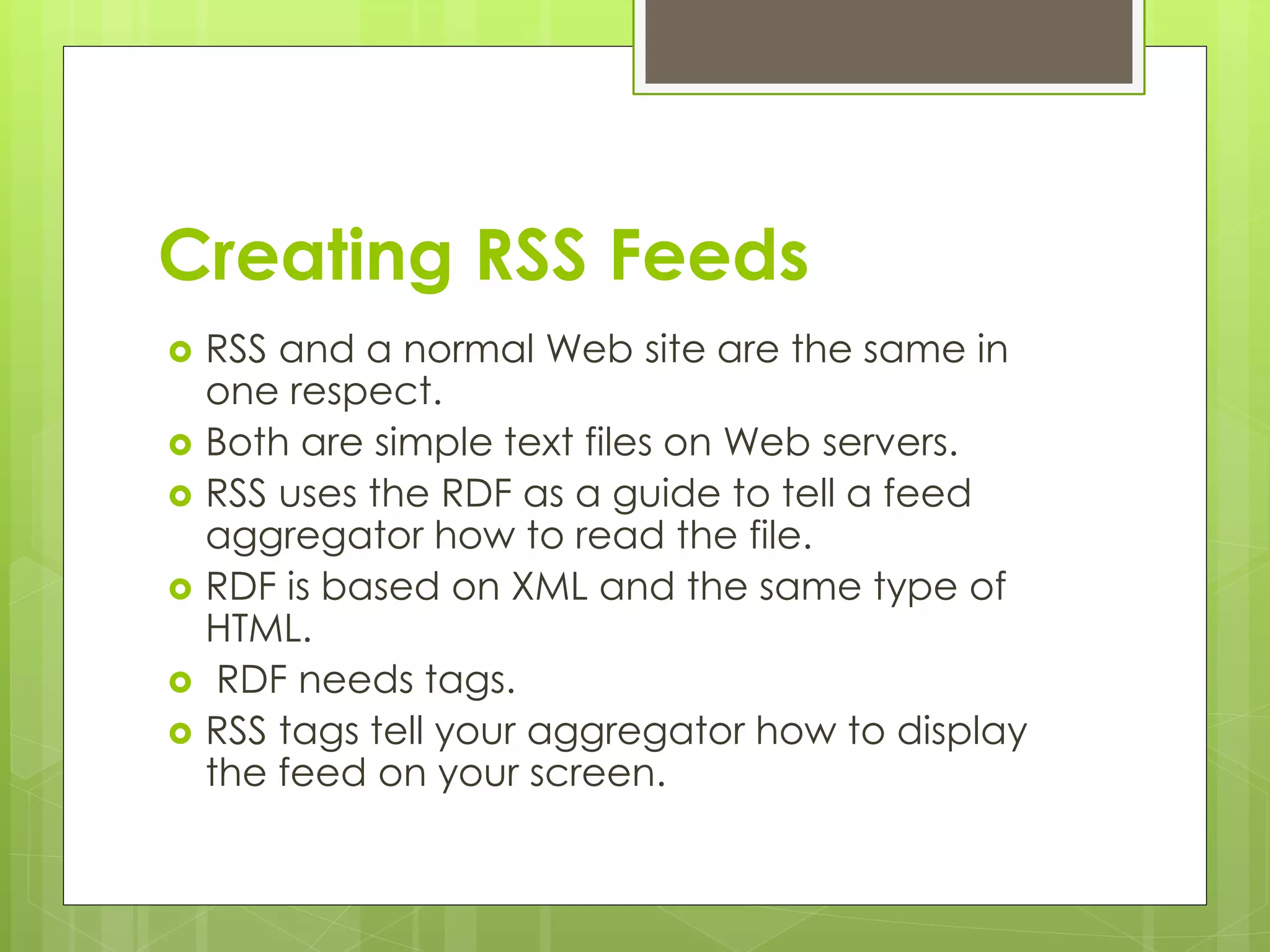 Creating RSS Feeds
 RSS and a normal Web site are the same in
one respect.
 Both are simple text files on Web servers.
 RSS uses the RDF as a guide to tell a feed
aggregator how to read the file.
 RDF is based on XML and the same type of
HTML.
 RDF needs tags.
 RSS tags tell your aggregator how to display
the feed on your screen.
 