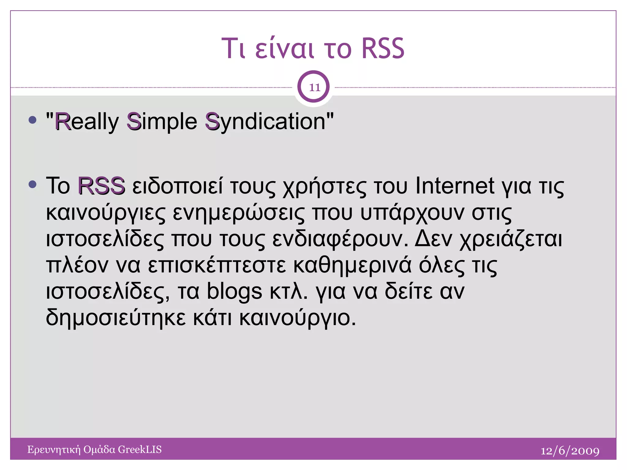 Τι είναι το  RSS " R eally  S imple  S yndication" Το  RSS  ειδοποιεί τους χρήστες του Internet για τις καινούργιες ενημερώσεις που υπάρχουν στις ιστοσελίδες που τους ενδιαφέρουν. Δεν χρειάζεται πλέον να επισκέπτεστε καθημερινά όλες τις ιστοσελίδες, τα blogs κτλ. για να δείτε αν δημοσιεύτηκε κάτι καινούργιο.  12/6/2009 Ερευνητική Ομάδα  GreekLIS 
