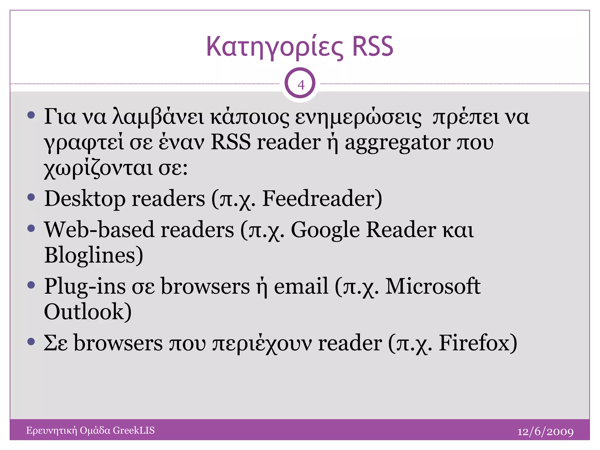 Κατηγορίες  RSS Για να λαμβάνει κάποιος ενημερώσεις  πρέπει να γραφτεί σε έναν  RSS reader  ή  aggregator  που χωρίζονται σε: Desktop readers (π.χ. Feedreader) Web-based readers (π.χ. Google Reader και Bloglines) Plug-ins σε browsers ή email (π.χ. Microsoft Outlook) Σε  browsers  που περιέχουν  reader  (π.χ.  Firefox ) 12/6/2009 Ερευνητική Ομάδα  GreekLIS 
